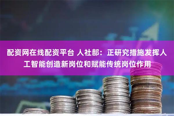 配资网在线配资平台 人社部：正研究措施发挥人工智能创造新岗位和赋能传统岗位作用