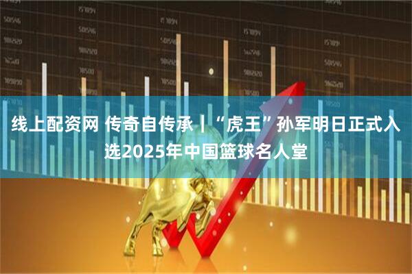 线上配资网 传奇自传承｜“虎王”孙军明日正式入选2025年中国篮球名人堂