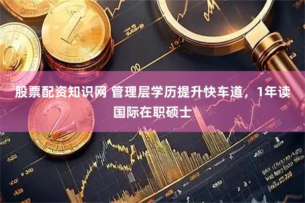 股票配资知识网 管理层学历提升快车道，1年读国际在职硕士