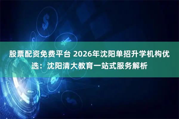 股票配资免费平台 2026年沈阳单招升学机构优选：沈阳清大教育一站式服务解析