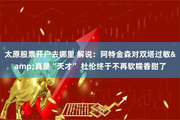 太原股票开户去哪里 解说：阿特金森对双塔过敏&真是“天才” 杜伦终于不再软糯香甜了