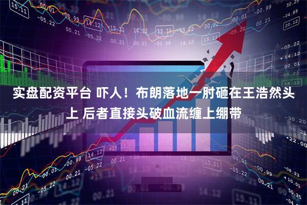 实盘配资平台 吓人！布朗落地一肘砸在王浩然头上 后者直接头破血流缠上绷带