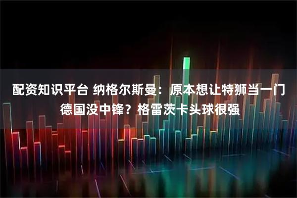 配资知识平台 纳格尔斯曼：原本想让特狮当一门 德国没中锋？格雷茨卡头球很强