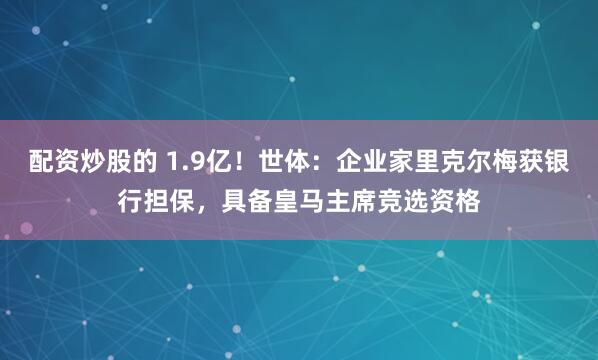 配资炒股的 1.9亿！世体：企业家里克尔梅获银行担保，具备皇马主席竞选资格