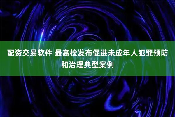 配资交易软件 最高检发布促进未成年人犯罪预防和治理典型案例