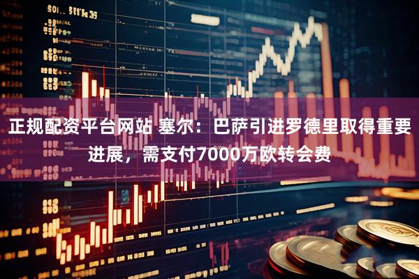 正规配资平台网站 塞尔：巴萨引进罗德里取得重要进展，需支付7000万欧转会费