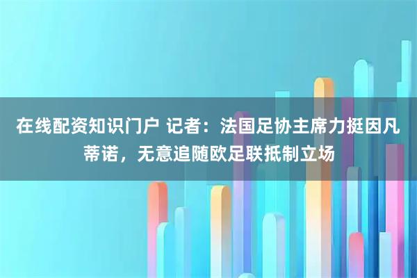 在线配资知识门户 记者：法国足协主席力挺因凡蒂诺，无意追随欧足联抵制立场