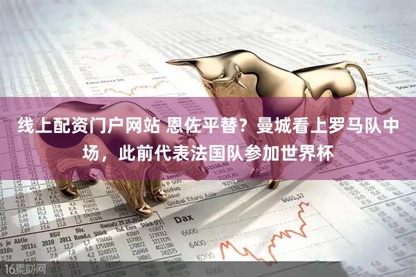 线上配资门户网站 恩佐平替？曼城看上罗马队中场，此前代表法国队参加世界杯