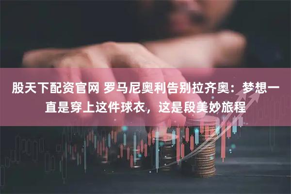 股天下配资官网 罗马尼奥利告别拉齐奥：梦想一直是穿上这件球衣，这是段美妙旅程