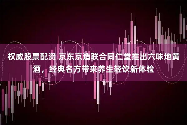 权威股票配资 京东京造联合同仁堂推出六味地黄酒，经典名方带来养生轻饮新体验